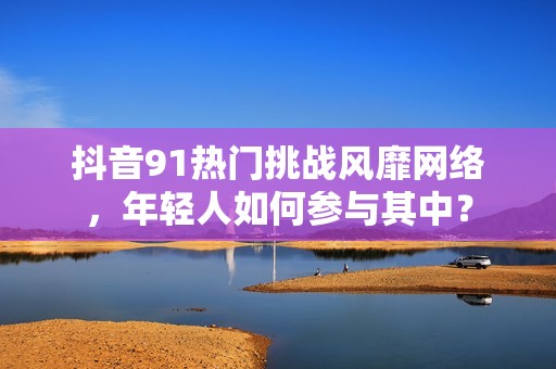 抖音91热门挑战风靡网络，年轻人如何参与其中？