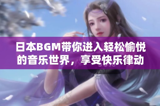 日本BGM带你进入轻松愉悦的音乐世界，享受快乐律动