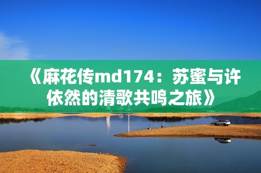 《麻花传md174：苏蜜与许依然的清歌共鸣之旅》