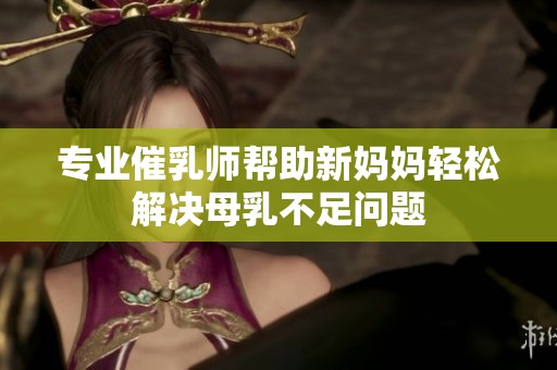 专业催乳师帮助新妈妈轻松解决母乳不足问题