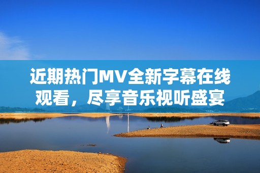 近期热门MV全新字幕在线观看，尽享音乐视听盛宴