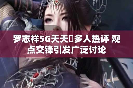 罗志祥5G天天奭多人热评 观点交锋引发广泛讨论