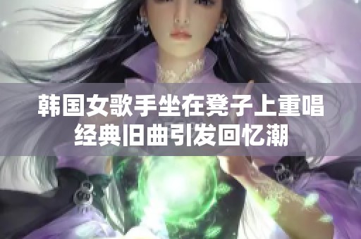 韩国女歌手坐在凳子上重唱经典旧曲引发回忆潮