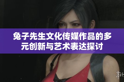 兔子先生文化传媒作品的多元创新与艺术表达探讨