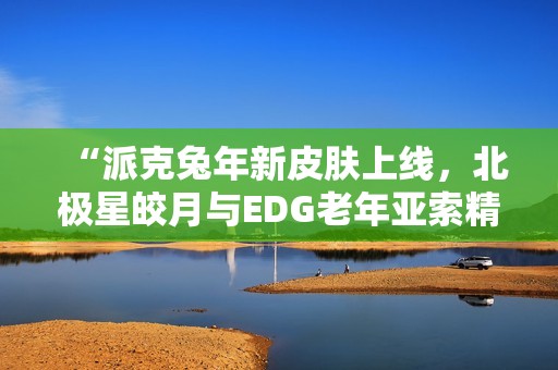 “派克兔年新皮肤上线，北极星皎月与EDG老年亚索精彩重现”