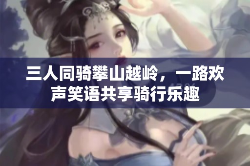三人同骑攀山越岭，一路欢声笑语共享骑行乐趣