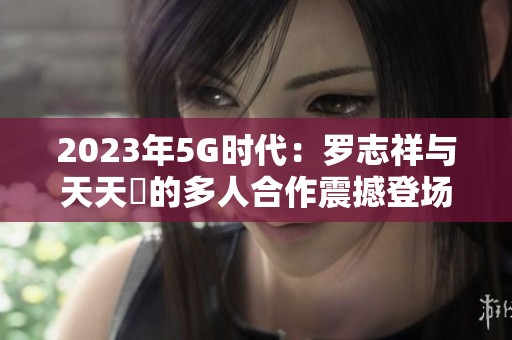 2023年5G时代：罗志祥与天天奭的多人合作震撼登场