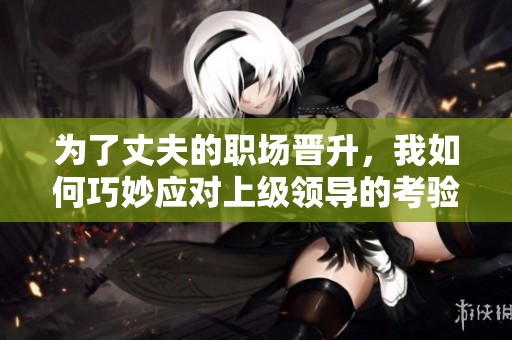 为了丈夫的职场晋升，我如何巧妙应对上级领导的考验