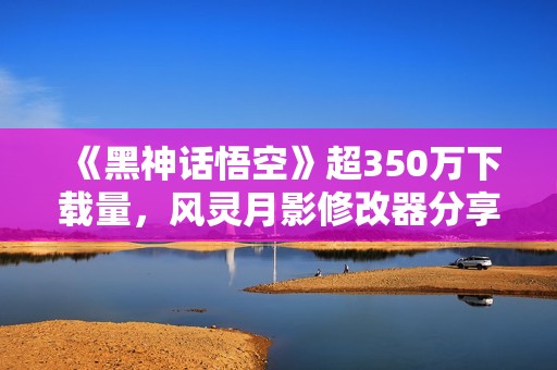 《黑神话悟空》超350万下载量，风灵月影修改器分享与评测