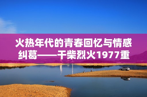 火热年代的青春回忆与情感纠葛——干柴烈火1977重温