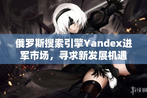 俄罗斯搜索引擎Yandex进军市场，寻求新发展机遇