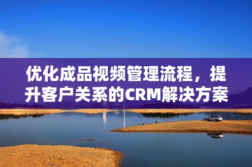 优化成品视频管理流程，提升客户关系的CRM解决方案