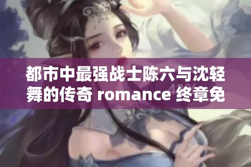 都市中最强战士陈六与沈轻舞的传奇 romance 终章免费阅读