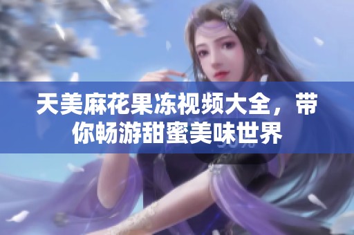 天美麻花果冻视频大全，带你畅游甜蜜美味世界