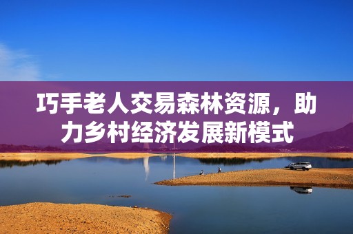 巧手老人交易森林资源，助力乡村经济发展新模式