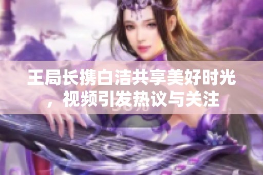 王局长携白洁共享美好时光，视频引发热议与关注