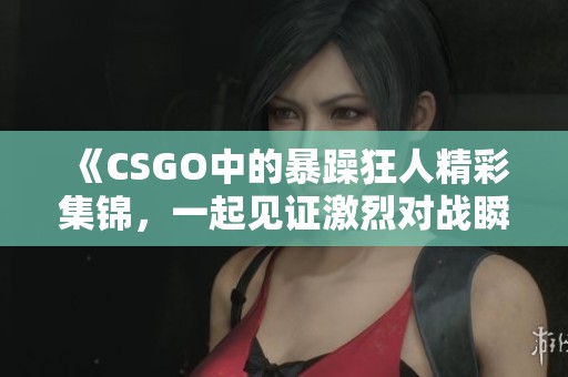 《CSGO中的暴躁狂人精彩集锦，一起见证激烈对战瞬间》