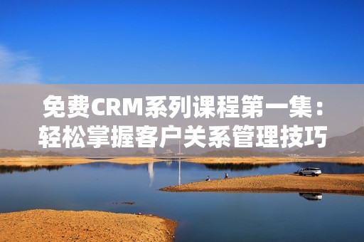 免费CRM系列课程第一集：轻松掌握客户关系管理技巧