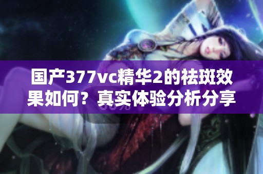 国产377vc精华2的祛斑效果如何？真实体验分析分享