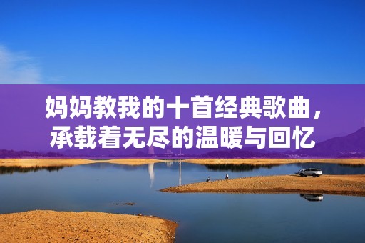 妈妈教我的十首经典歌曲，承载着无尽的温暖与回忆