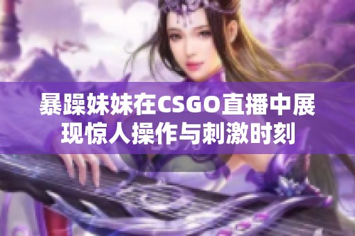 暴躁妹妹在CSGO直播中展现惊人操作与刺激时刻