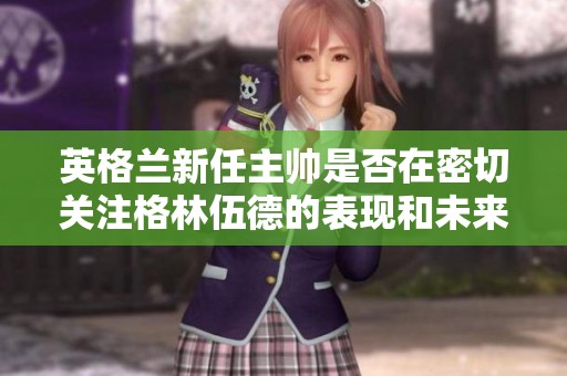 英格兰新任主帅是否在密切关注格林伍德的表现和未来潜力