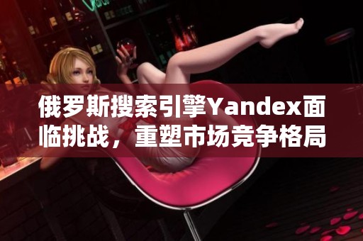俄罗斯搜索引擎Yandex面临挑战，重塑市场竞争格局