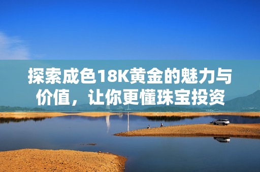 探索成色18K黄金的魅力与价值，让你更懂珠宝投资