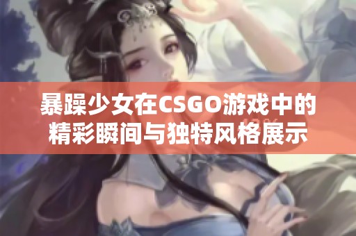 暴躁少女在CSGO游戏中的精彩瞬间与独特风格展示