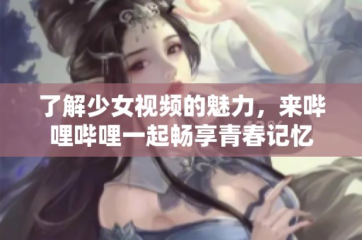 了解少女视频的魅力，来哔哩哔哩一起畅享青春记忆