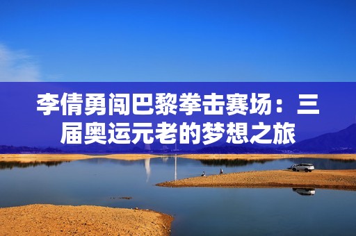 李倩勇闯巴黎拳击赛场：三届奥运元老的梦想之旅