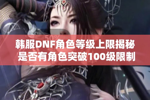 韩服DNF角色等级上限揭秘 是否有角色突破100级限制