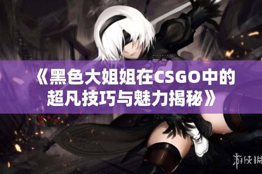 《黑色大姐姐在CSGO中的超凡技巧与魅力揭秘》