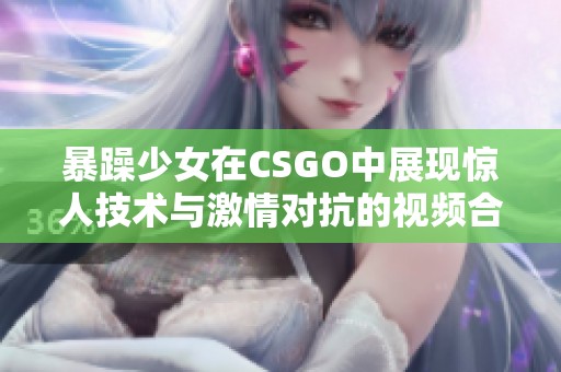 暴躁少女在CSGO中展现惊人技术与激情对抗的视频合集