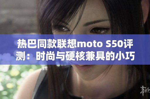 热巴同款联想moto S50评测：时尚与硬核兼具的小巧手机