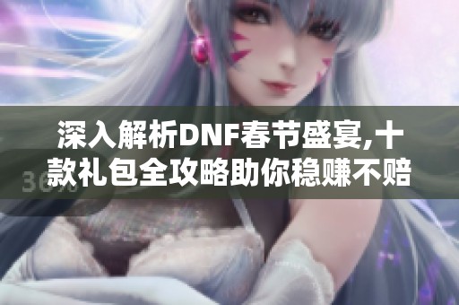 深入解析DNF春节盛宴,十款礼包全攻略助你稳赚不赔