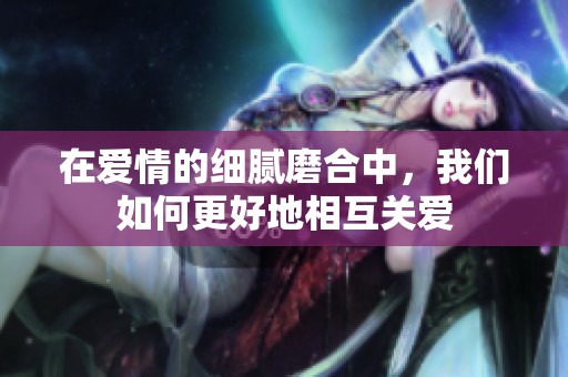 在爱情的细腻磨合中，我们如何更好地相互关爱