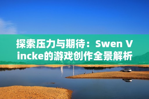探索压力与期待：Swen Vincke的游戏创作全景解析