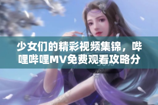 少女们的精彩视频集锦，哔哩哔哩MV免费观看攻略分享