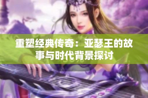重塑经典传奇：亚瑟王的故事与时代背景探讨