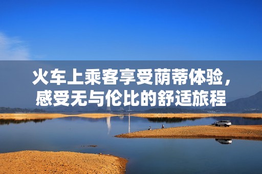 火车上乘客享受荫蒂体验，感受无与伦比的舒适旅程