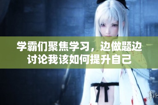 学霸们聚焦学习，边做题边讨论我该如何提升自己