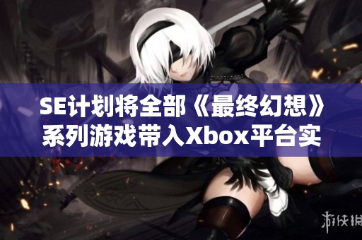 SE计划将全部《最终幻想》系列游戏带入Xbox平台实现跨机种畅玩