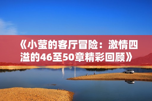 《小莹的客厅冒险：激情四溢的46至50章精彩回顾》