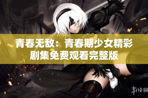 青春无敌：青春期少女精彩剧集免费观看完整版