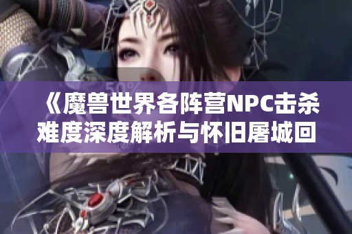 《魔兽世界各阵营NPC击杀难度深度解析与怀旧屠城回忆》