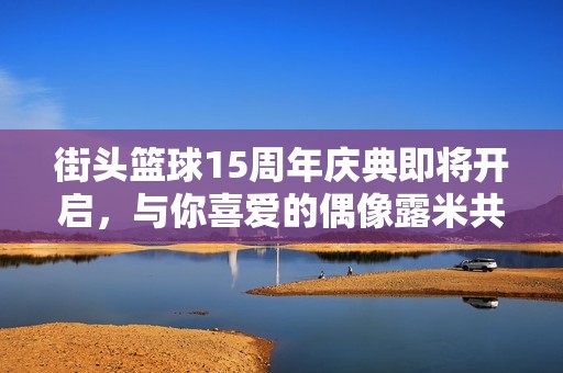 街头篮球15周年庆典即将开启，与你喜爱的偶像露米共度盛大时刻