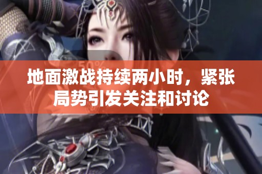 地面激战持续两小时，紧张局势引发关注和讨论