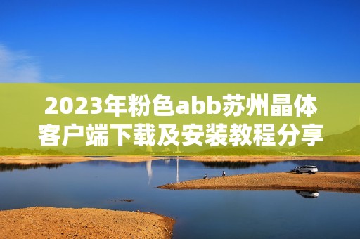 2023年粉色abb苏州晶体客户端下载及安装教程分享