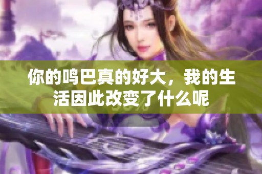 你的鸣巴真的好大，我的生活因此改变了什么呢